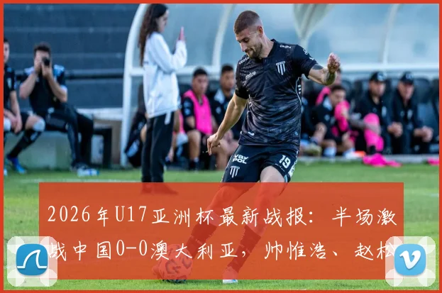 2026年U17亚洲杯最新战报:半场激战中国0-0澳大利亚,帅惟浩、赵松源多次造险引关注
