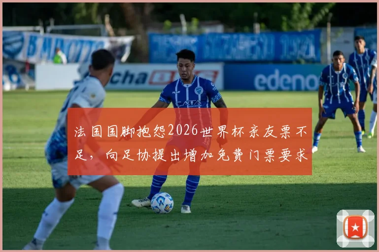 法国国脚抱怨2026世界杯亲友票不足，向足协提出增加免费门票要求引发热议