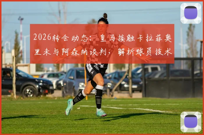 2026转会动态：皇马接触卡拉菲奥里未与阿森纳谈判，解析球员技术特点与未来可能