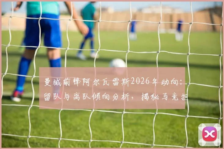 曼城前锋阿尔瓦雷斯2026年动向：留队与离队倾向分析，揭秘马竞拒绝巴萨交易内情