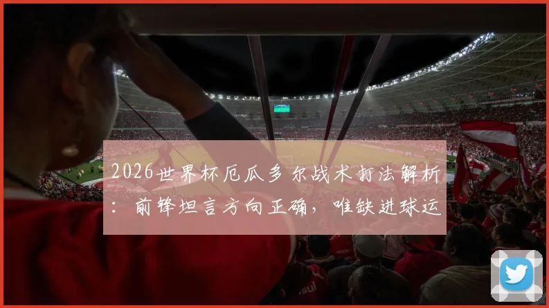 2026世界杯厄瓜多尔战术打法解析:前锋坦言方向正确,唯缺进球运气,球队进攻问题深度探讨