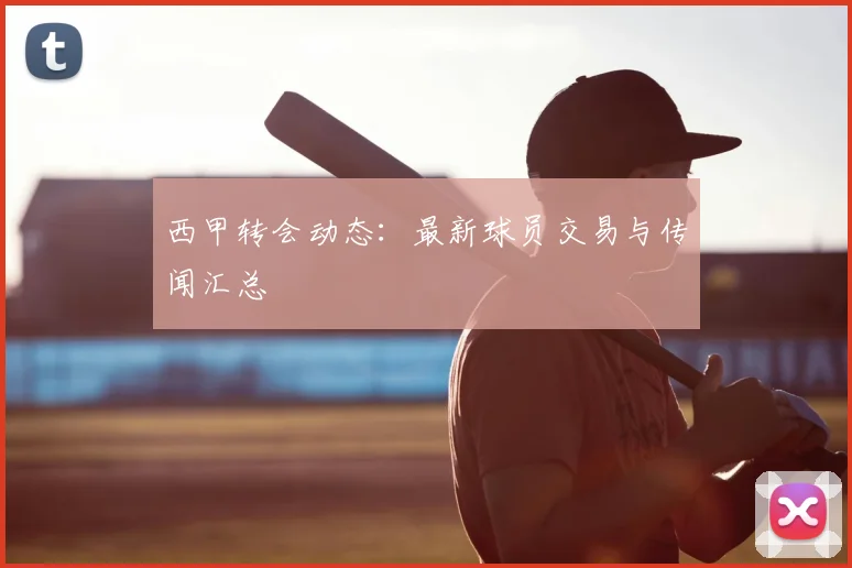西甲转会动态：最新球员交易与传闻汇总