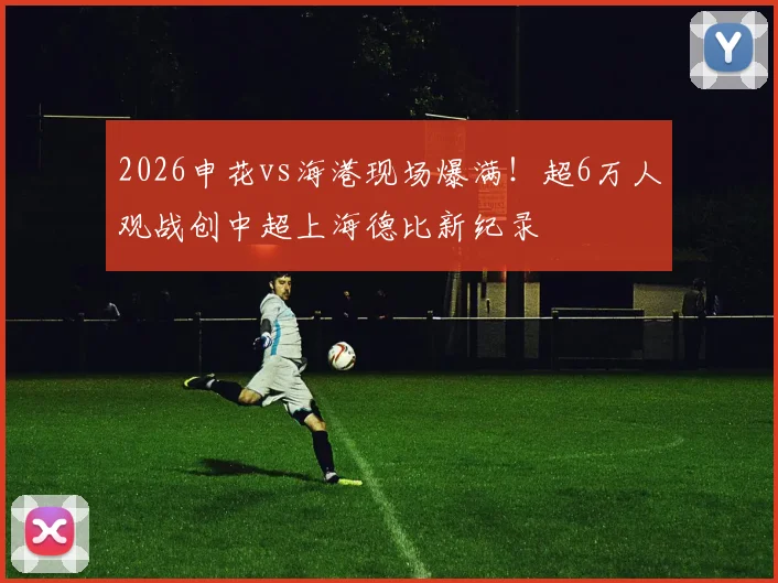 2026申花vs海港现场爆满！超6万人观战创中超上海德比新纪录
