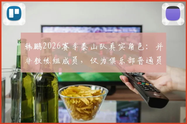 韩鹏2026赛季泰山队真实角色:并非教练组成员,仅为俱乐部普通员工,备战期定位引热议