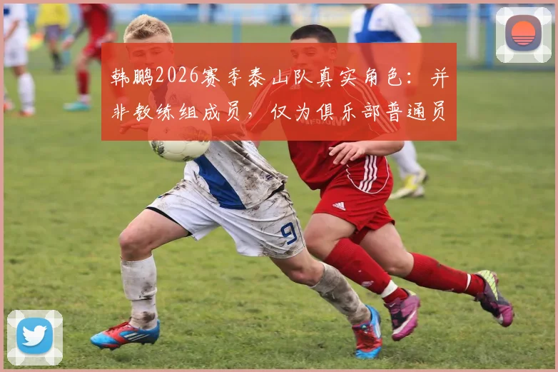韩鹏2026赛季泰山队真实角色:并非教练组成员,仅为俱乐部普通员工,备战期定位引热议