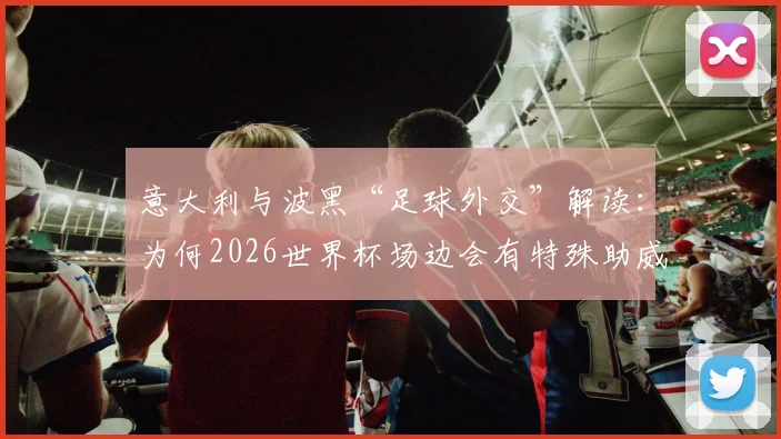 意大利与波黑“足球外交”解读：为何2026世界杯场边会有特殊助威声？