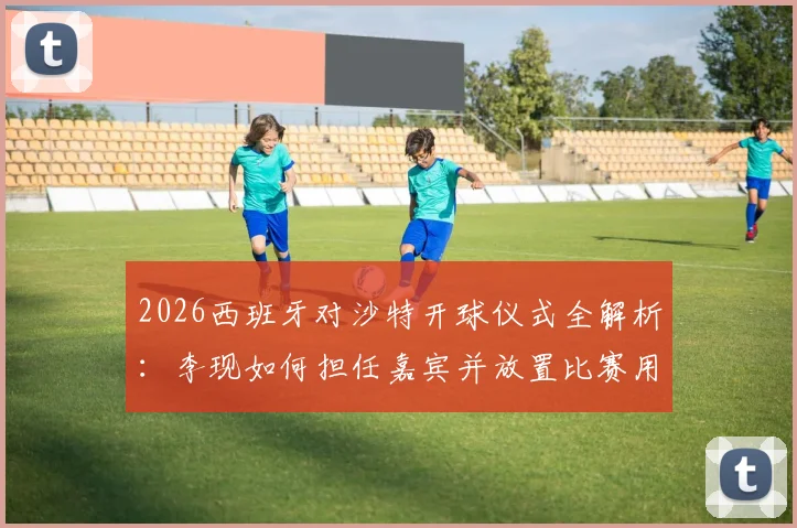2026西班牙对沙特开球仪式全解析:李现如何担任嘉宾并放置比赛用球,明星开球的意义与流程详解