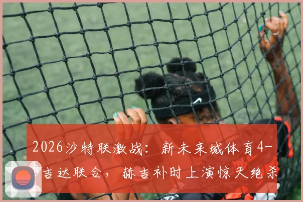 2026沙特联激战：新未来城体育4-3吉达联合，赫吉补时上演惊天绝杀，附联赛最新积分榜