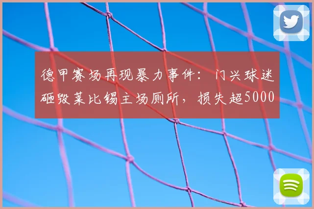 德甲赛场再现暴力事件:门兴球迷砸毁莱比锡主场厕所,损失超5000欧元,足球流氓行为引热议