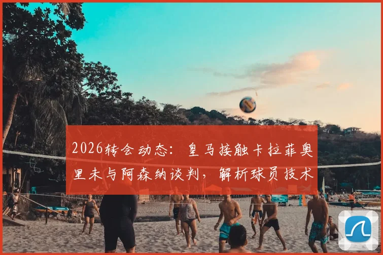 2026转会动态：皇马接触卡拉菲奥里未与阿森纳谈判，解析球员技术特点与未来可能