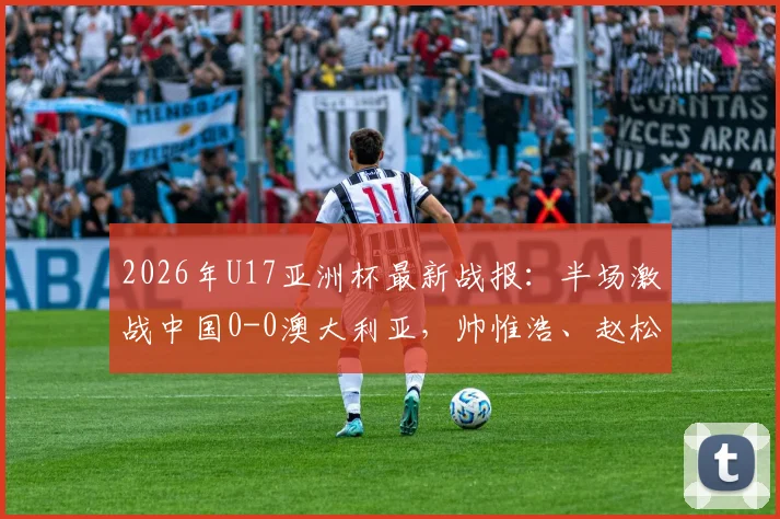 2026年U17亚洲杯最新战报:半场激战中国0-0澳大利亚,帅惟浩、赵松源多次造险引关注
