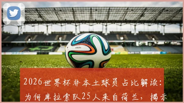 2026世界杯非本土球员占比解读:为何库拉索队25人来自荷兰,揭示现代足球归化趋势