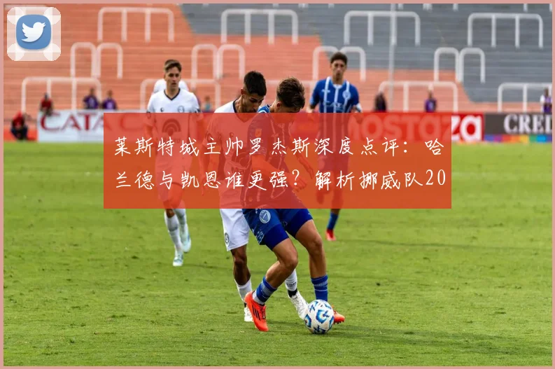 莱斯特城主帅罗杰斯深度点评:哈兰德与凯恩谁更强?解析挪威队2026世界杯淘汰巴西的可能性