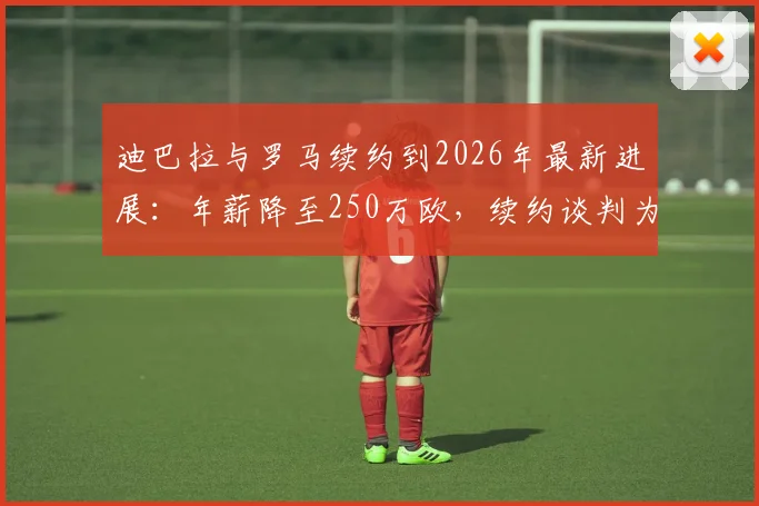 迪巴拉与罗马续约到2026年最新进展:年薪降至250万欧,续约谈判为何如此顺利?