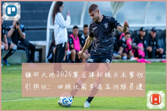 镰田大地2026赛后捧杯镜头未剪切引热议：回顾此前多名亚洲球员遭切换镜头事件全解析