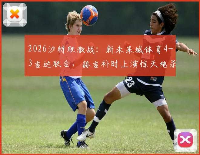 2026沙特联激战:新未来城体育4-3吉达联合,赫吉补时上演惊天绝杀,附联赛最新积分榜