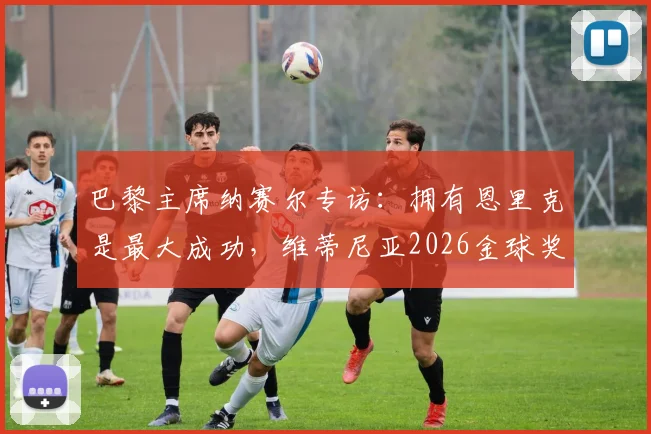 巴黎主席纳赛尔专访：拥有恩里克是最大成功，维蒂尼亚2026金球奖之争能否成真？