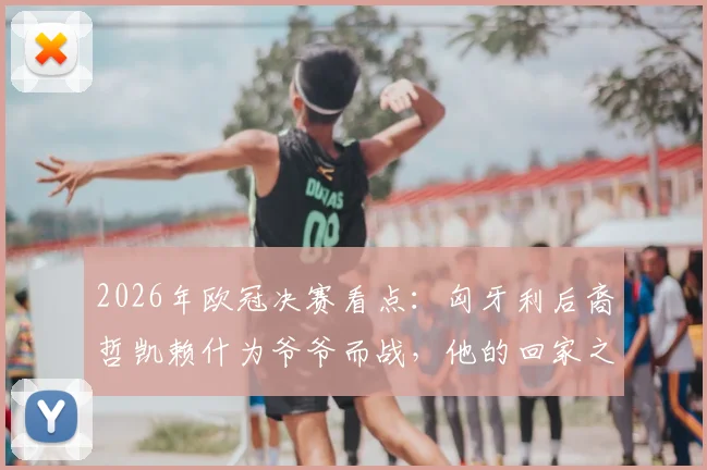 2026年欧冠决赛看点:匈牙利后裔哲凯赖什为爷爷而战,他的回家之路与足球梦想全解析