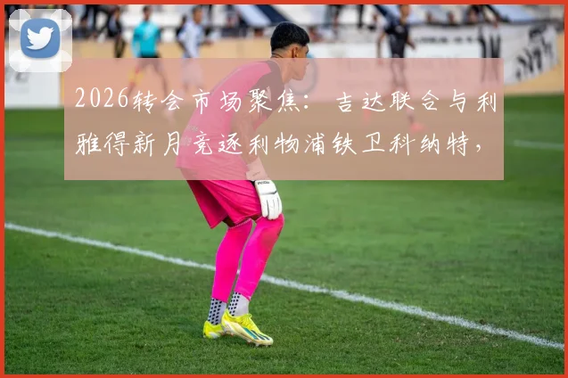 2026转会市场聚焦:吉达联合与利雅得新月竞逐利物浦铁卫科纳特,法国国脚成沙特豪门新目标