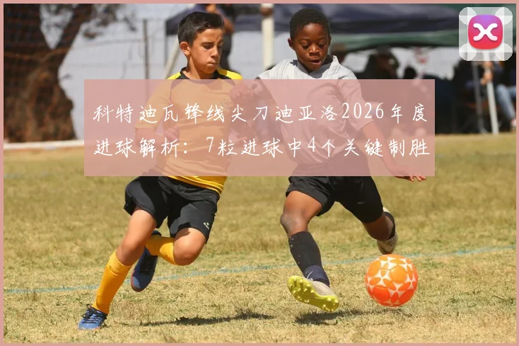 科特迪瓦锋线尖刀迪亚洛2026年度进球解析:7粒进球中4个关键制胜,大场面先生名不虚传
