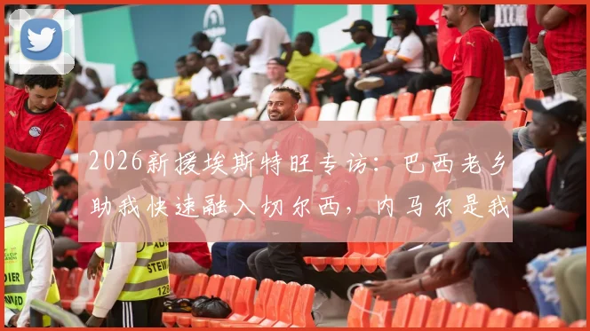 2026新援埃斯特旺专访:巴西老乡助我快速融入切尔西,内马尔是我前进动力,附成长经历与心路历程