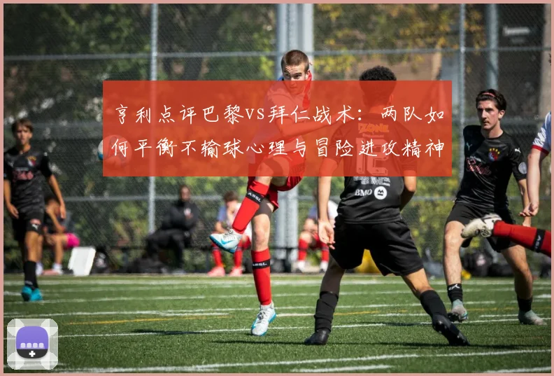 亨利点评巴黎vs拜仁战术：两队如何平衡不输球心理与冒险进攻精神？附2026赛季前瞻分析