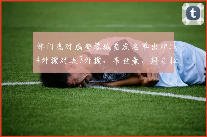 津门虎对成都蓉城首发名单出炉：4外援对决3外援，韦世豪、拜合拉木确认在列，首发阵容详解