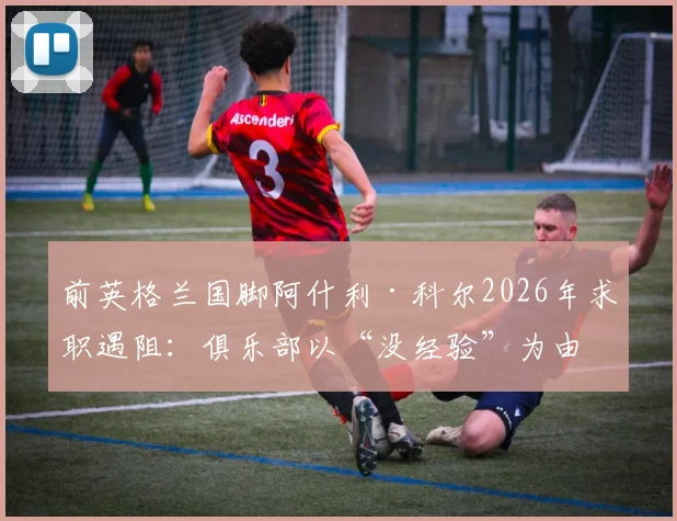 前英格兰国脚阿什利·科尔2026年求职遇阻：俱乐部以“没经验”为由拒绝，却不给执教机会证明自己