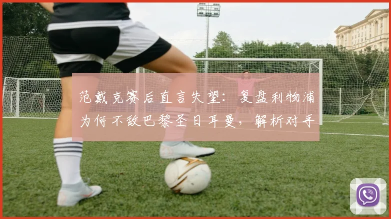 范戴克赛后直言失望：复盘利物浦为何不敌巴黎圣日耳曼，解析对手配得上晋级2026欧冠四强关键点