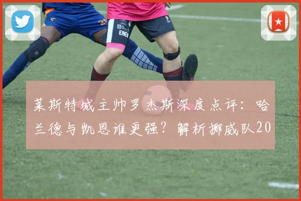 莱斯特城主帅罗杰斯深度点评：哈兰德与凯恩谁更强？解析挪威队2026世界杯淘汰巴西的可能性