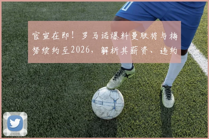 官宣在即!罗马诺爆料曼联将与梅努续约至2026,解析其薪资、违约金及青训崛起之路