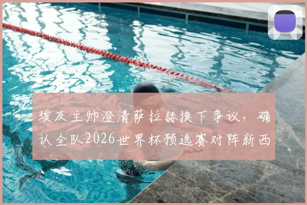 埃及主帅澄清萨拉赫换下争议,确认全队2026世界杯预选赛对阵新西兰将全力出击