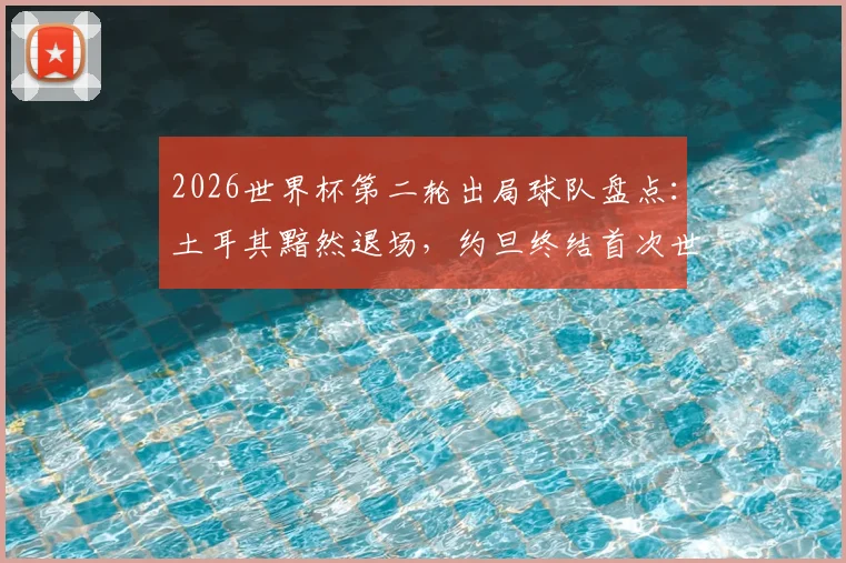 2026世界杯第二轮出局球队盘点:土耳其黯然退场,约旦终结首次世界杯之旅,亚洲新军未来何在