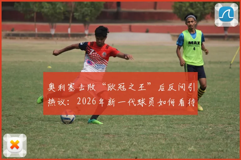 奥利塞击败“欧冠之王”后反问引热议:2026年新一代球员如何看待传奇与头衔?
