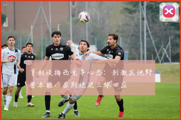 亨利谈梅西竞争心态:别激发他野兽本能,否则连进三球回应