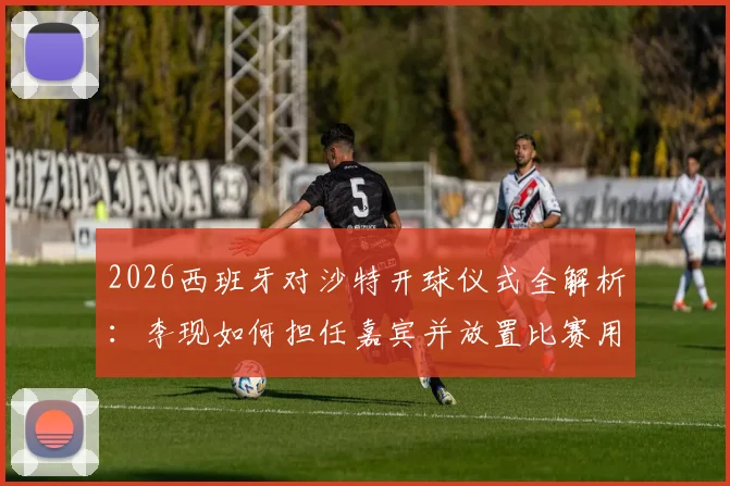 2026西班牙对沙特开球仪式全解析：李现如何担任嘉宾并放置比赛用球，明星开球的意义与流程详解