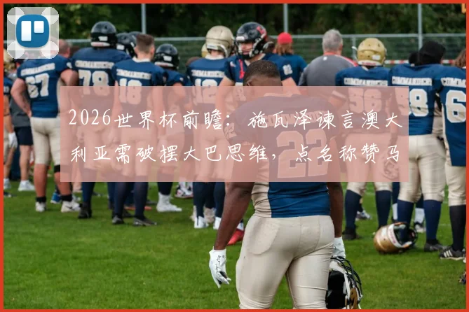 2026世界杯前瞻:施瓦泽谏言澳大利亚需破摆大巴思维,点名称赞马修·瑞安是关键先生