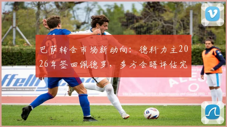 巴萨转会市场新动向:德科力主2026年签回佩德罗,多方会晤评估完美适配性