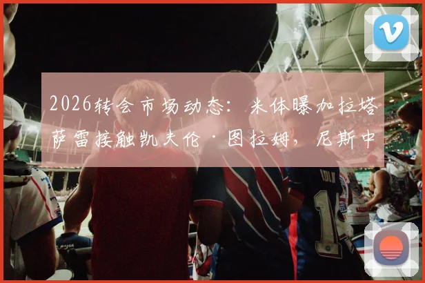 2026转会市场动态:米体曝加拉塔萨雷接触凯夫伦·图拉姆,尼斯中场转会谈判初步开启