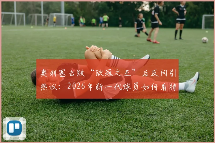 奥利塞击败“欧冠之王”后反问引热议：2026年新一代球员如何看待传奇与头衔？