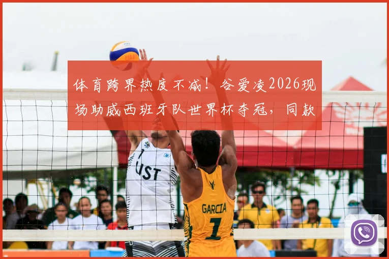 体育跨界热度不减!谷爱凌2026现场助威西班牙队世界杯夺冠,同款球衣成焦点