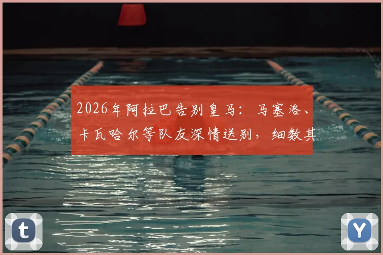 2026年阿拉巴告别皇马：马塞洛、卡瓦哈尔等队友深情送别，细数其皇马生涯与历史地位