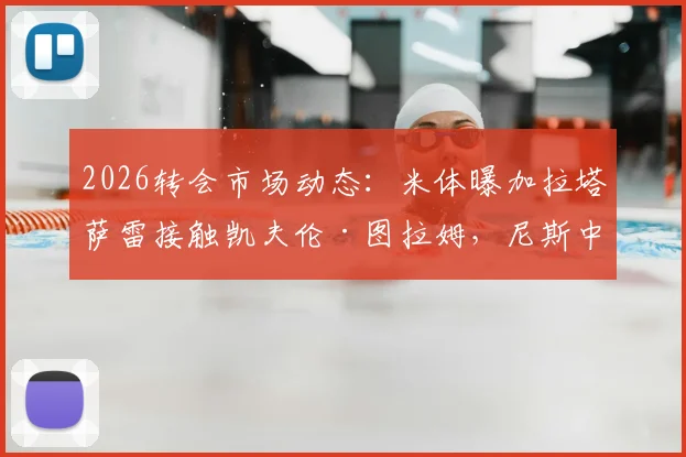 2026转会市场动态:米体曝加拉塔萨雷接触凯夫伦·图拉姆,尼斯中场转会谈判初步开启