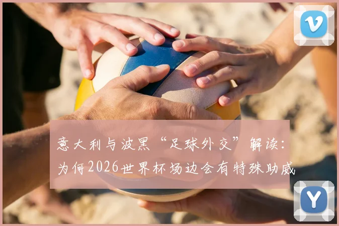 意大利与波黑“足球外交”解读：为何2026世界杯场边会有特殊助威声？