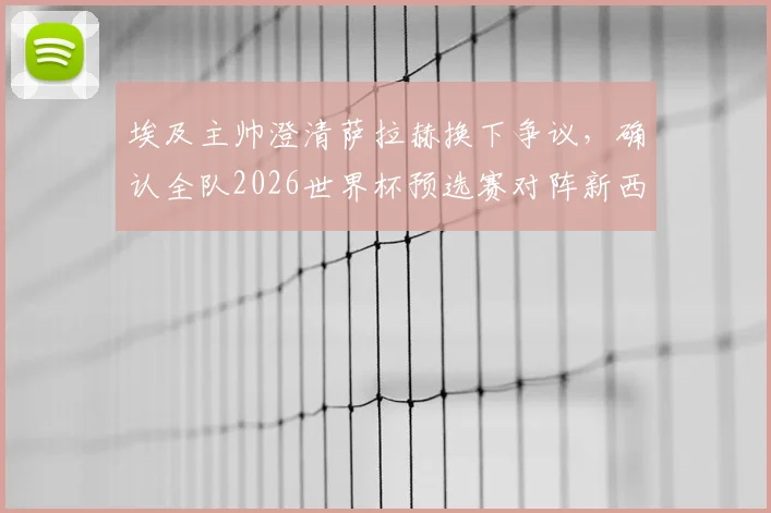 埃及主帅澄清萨拉赫换下争议,确认全队2026世界杯预选赛对阵新西兰将全力出击